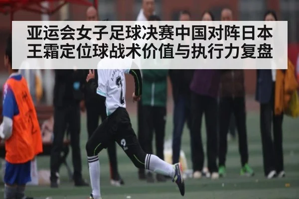 亚运会女子足球决赛中国对阵日本王霜定位球战术价值与执行力复盘